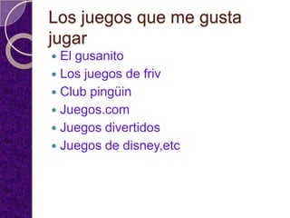 Los juegos que me gusta
jugar
 El gusanito
 Los juegos de friv
 Club pingüin
 Juegos.com
 Juegos divertidos
 Juegos de disney,etc
 