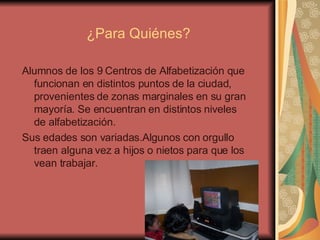 ¿Para Quiénes? Alumnos de los 9 Centros de Alfabetización que funcionan en distintos puntos de la ciudad, provenientes de zonas marginales en su gran mayoría. Se encuentran en distintos niveles de alfabetización. Sus edades son variadas.Algunos con orgullo traen alguna vez a hijos o nietos para que los vean trabajar. 
