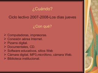 ¿Cuándo? Ciclo lectivo 2007-2008-Los días jueves ¿Con qué? Computadoras, impresoras. Conexión aérea Internet. Pizarra digital. Documentales, CD. Software educativos, sitios Web Cámara digital, MP3,micrófono, cámara Web. Biblioteca institucional. 