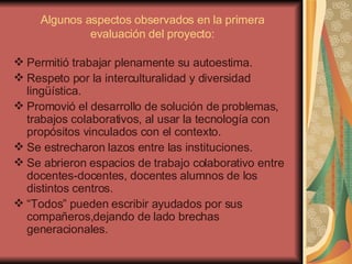 Algunos aspectos observados en la primera evaluación del proyecto: Permitió trabajar plenamente su autoestima. Respeto por la interculturalidad y diversidad lingüística. Promovió el desarrollo de solución de problemas, trabajos colaborativos, al usar la tecnología con propósitos vinculados con el contexto. Se estrecharon lazos entre las instituciones. Se abrieron espacios de trabajo colaborativo entre docentes-docentes, docentes alumnos de los distintos centros. “ Todos” pueden escribir ayudados por sus compañeros,dejando de lado brechas generacionales. 