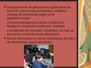 Descubrimiento de aplicaciones significativas de las NTIC, para la vida comunitaria y cotidiana (recetas de empanadas según zona geográfica,origen. Comidas prehispánicas,cartas y petitorios a familiares, compañeros enfermos, ausentes, a presidentes de vecinales, candidatos vía mail, ya que tienen cuenta de correo electrónico. Buscar información en diarios electrónicos del día o de otras fechas, causó admiración. 