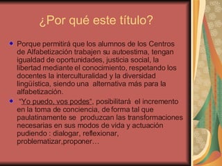 ¿Por qué este título? Porque permitirá que los alumnos de los Centros de Alfabetización trabajen su autoestima, tengan igualdad de oportunidades, justicia social,  la libertad mediante el conocimiento, respetando los docentes la interculturalidad y la diversidad lingüística, siendo una  alternativa más para la alfabetización. “ Yo puedo, vos podes“ , posibilitará  el incremento en la toma de conciencia, de forma tal que paulatinamente se  produzcan las transformaciones necesarias en sus modos de vida y actuación pudiendo : dialogar, reflexionar, problematizar,proponer… 