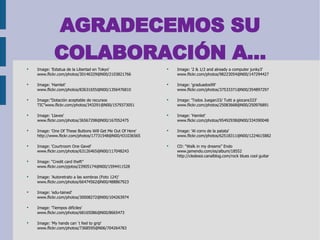 AGRADECEMOS SU COLABORACIÓN A... Image: 'Estatua de la Libertad en Tokyo'  www.flickr.com/photos/30146329@N00/2103821766 Image: 'Hamlet'  www.flickr.com/photos/83631655@N00/1356476810 Image:”Dotación aceptable de recursos TIC”www.flickr.com/photos/343291@N00/1579373051 Image: 'Llaves'  www.flickr.com/photos/36567298@N00/167052475 Image: 'One Of These Buttons Will Get Me Out Of Here'  http://www.flickr.com/photos/17731548@N00/431036565 Image: 'Courtroom One Gavel'  www.flickr.com/photos/63126465@N00/117048243 Image: “Credit card theft” www.flickr.com/pjotos/23905174@N00/1594411528 Image: 'Autoretrato a las sombras (Foto 124)'  www.flickr.com/photos/66474562@N00/488867923 Image: 'edu-tained'  www.flickr.com/photos/30008272@N00/104263974 Image: 'Tiempos difíciles'  www.flickr.com/photos/68165086@N00/8665473 Image: 'My hands can´t feel to grip'  www.flickr.com/photos/7368595@N06/704264783 Image: '2 & 1/2 and already a computer junky3'  www.flickr.com/photos/98223054@N00/147294427 Image: 'graduados99'  www.flickr.com/photos/37533371@N00/354897297 Image: 'Todos Juegan33/ Tutti a giocare333'  www.flickr.com/photos/25083668@N00/250976891 Image: 'Hamlet'  www.flickr.com/photos/95492938@N00/334390048 Image: 'Al corro de la patata'  www.flickr.com/photos/62518311@N00/1224615882 CD: “Walk in my dreams” Endo www.jamendo.com/es/album/18552 http://cledesoi.canalblog.com/rock blues cool guitar 