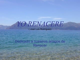 YO RENACERE ( José Luís Rodríguez) Dedicado a nuestros amigos de Renacer 