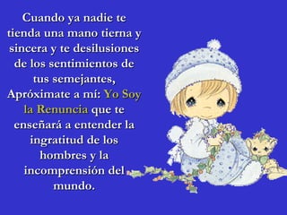 Cuando ya nadie te tienda una mano tierna y sincera y te desilusiones de los sentimientos de tus semejantes, Apróximate a mí:  Yo Soy la Renuncia  que te enseñará a entender la ingratitud de los hombres y la incomprensión del mundo. 