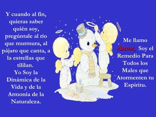 Y cuando al fín, quieras saber quién soy, pregúntale al río que murmura, al pájaro que canta, a la estrellas que tililan.  Yo Soy la Dinámica de la Vida y de la Armonía de la Naturaleza. Me llamo  Amor,  Soy el Remedio Para Todos los Males que Atormenten tu Espiritu. 