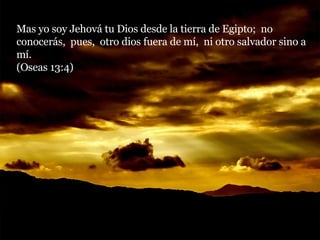Mas yo soy Jehová tu Dios desde la tierra de Egipto;  no conocerás,  pues,  otro dios fuera de mí,  ni otro salvador sino a mí.  (Oseas 13:4) 
