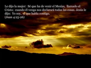 Le dijo la mujer:  Sé que ha de venir el Mesías,  llamado el Cristo;  cuando él venga nos declarará todas las cosas. Jesús le dijo:  Yo soy,  el que habla contigo.  (Juan 4:25-26) 