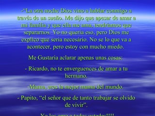 -“La otra noche Dios vino a hablar conmigo a través de un sueño. Me dijo que apesar de amar a mi família y que ella me ama, tendríamos que separarnos. Yo no queria eso, pero Dios me explico que seria necesário. No se lo que va a acontecer, pero estoy con mucho miedo.  Me Gustaria aclarar apenas unas cosas:  - Ricardo, no te enverguences de amar a tu hermano. Mama, eres la mejor mama del mundo.  - Papito, “el señor que de tanto trabajar se olvido de vivir”. - Yo los amo a todos ustedes!!!!   