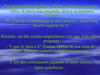 Dos hermanitos jugaban en frente de la casa, cuando Júlio, el chico mas pequeño, dice a su hermano Ricardo: - Mi querido hermano, yo te amo mucho y nunca me quiero separar de ti!  Ricardo, sin dar mucha importancia a lo que Júlio dijo, pregunta: - Y que te pasa a ti? Porque hablas de esa cosa de amar? Quieres callarte y continuar jugando? Y los dos continuaron jugando la tarde entera hasta anochecer.  