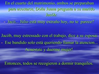 En el cuarto del matrimonio, ambos se preparaban para acostarse, Doña Juana pregunta a su marido Jacób: Jacó... Júlio está muy extraño hoy, no te  parece?  Jacób, muy estressado con el trabajo, dice a su esposa: Ese bandido solo está queriendo llamar la atencion... Acuestate y duerme mujer!  Entonces, todos se recogieron a dormir tranquilos.  