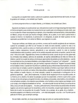 Y o T I c u m e c o
= P R O L O G O =
Le pregunté a un español bien nacido, cuál era en su parecer, el país más hermoso del mundo, en el que
le gustaría vivir siempre, y me contestó que España.
La misma pregunta le hice a un viajero libanés, y, sin titubeos, me contestó que Líbano.
Siguiendo esa lógica uno puede pensar que, toda persona a quien se le haga esa pregunta responderá
en forma semejante, pues a todos nos mueve el amor por nuestro país; sin embargo yo lo dudo, tanto, que
no me he atrevido a hacer esa pregunta por ejemplo, a los miserables centroamericanos, indocumentados
en México, porque me costa que muchos reniegan, dolidos, de su patria, no sin razón cuando llevan a
cuestas la miseria o la impotencia, la persecución o la desgracia, al grado de haber quienes me han
expresado que preferirían ¡r a la cárcel en México, que regresar a su país.
Tengo que confesar, con tristeza, que, yo mismo, a veces casi he sentido vergüenza de ser mexicano:
cuando he constatado qué difícil es ser honesto en medio de tanto bandido; cuando he visto a los
paupérrimos indios, usando su cara y su miseria para sobrevivir; cuando he visto tantos obreros domesti­
cados y tantos campesinos mansos, aplaudiendo a sus opresores; cuando he visto la injusticia
enseñoreándose sobre la justicia; cuando me he sentido asqueado ante tanta corrupción; cuando he visto
a lo s" niños de la calle" degradándose, frente a la indiferencia social; cuando sé que nos han gobernado
los criminales más nefastos, ladrones de escándalo, de rapiñas estratosféricas de miles de millones de
dólares; cuando he cruzado las selvas y los bosques agonizantes devastados por pillos taladores; cuando
he encontrado los ríos y los mares infestados, como trágico tributo al "progreso" y la "civilización"... cuando
he sabido de los miles de mexicanos, que, por hambre, engrasan el éxodo d e " ilegales" buscando trabajo
en los Estados Unidos. Cuando han recurrido a mí, pidiendo ayuda, profesionistas desempleados, teniendo
yo mismo hijos sin empleo; cuando he saludado en las cárceles a hombres cuyo mayor delito es el de ser
pobres; cuando he convivido con tantos niños desnutridos y analfabetos; cuando he comprobado que se
hace cotidiano el asalto impune y el crimen estúpido; cuando he comprobado el entreguismo de los
gobiernos apátridas... pero, afortunadamente, me salvan de tal vergüenza mi fe en el pueblo-pueblo, en
su historia y en su destino; me salvan los paisajes que aún me sorprenden ; el tener a quien amar y quien
me ame; el ver a mis amigos y a la gente honrada, a los artistas y a los poetas, a las madres, a los soñadores,
a los luchadores sociales, a los maestros que protestan, a los hombres y a las mujeres que trabajan con fe
y con coraje, a los indígenas levantados en arm as... me salva el poder ver aún las flores y la sonrisa de los
niños, la luz y el vuelo de los pájaros... me salva, particularmente, el tener tantos recuerdos bellos de tantos
lugares ( uno ama los lugares por los recuerdos) y, entre mis recuerdos, ocupan lugar especial, muy en el
fondo de mi sentir, los recuerdos de mi pueblo Ticumán, de su paisaje, de su gente, de su tradición...
recuerdos pegados a mi infancia y a mis sueños.. a mi vida toda pegada -a su vez- a un Ticumán que es
parte de mí mismo, que va siempre conmigo.
De eso habla este libro, en el que vengo siendo algo así como un cuenta-cuentos ticumeco.
 