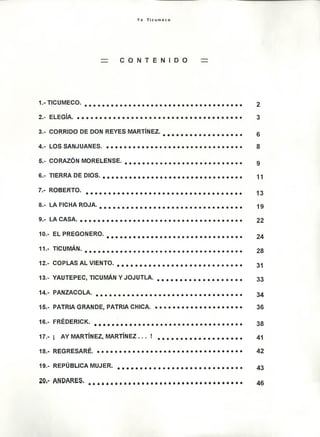 Y o T i c u m e c o
= C O N T E N I D O =
1. - T IC U M E C O . .................................................... a . * o e o . e . • • • • * ( » . o . • • • • • • • • 2
2. - E L E G ÍA . . . o o o ........................... ....................................................................................................... 3
3 .- C O R R ID O D E D O W R E Y E S M A R T IN E Z . 0 0 0 000 0 0 q 0 0 q 0 0 0 0 0 0 g
4 .- L O S S A N J U A N E E . ...............................e o . « s a ................................. 8
C O R A Z Ó N M O R E L E N S E . ......................................................................................... . . • . 9
6.- T IE R R A D E D I O S . ....................................................* 9 .................... . . . ............................. «j -j
7 .- R O B E R T O . ................................................................................................................................................ 1 3
i . - L A F IC H A R O J A . .................................................................................................... ............................... 1 9
9 .- L A C A S A . ...................... o ............................................................................................ ................................. 2 2
1 0 .- E L P R E G O N E R O . 0 0 0 0 0 0 0 0 0 0 0 0 0 0 0 0 000 0 0 0 0 0 0 0 0 0 0 0 0 24
1 1 .- T S C U M Á N ............................................................................................................... .............................o . 2 8
1 2 .- C O P L A S A L V I E N T O . ........................................ ...................................................... .................. 3 1
1 3 .- Y A U T E P E C , T IC U M Á N Y J O J U T L A . ........................................................................... 3 3
1 4 .- P A N Z A C O L A . . . .............................. .............................................................................................. 3 4
1 5 .- P A T R IA G R A N D E , P A T R IA C H I C A . ............................................................................... 3 6
1 6 .- F R É D E R I C K . ........................................................................................................................................ ... 3 g
1 7 .- ¡ .A Y M A R T ÍN E Z , M A R T ÍN E Z . . . ! .................................................................. . . . 4 1
1 8 .- R E G R E S A R É . . . . o ..................................................................................................................... 4 2
1 9 .- R E P Ú B L IC A M U J E R . ...................< > . . . . ............................................................................ 4 3
2 0 .- ñ i P A R I S . . . . . . . . . . . . . . . . . . . . . . . ................................................. 4 ®
 