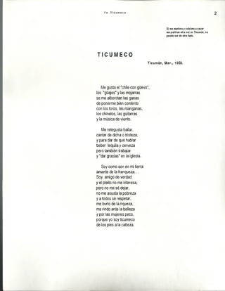 Y o T i c u m e c o 2
Si me muriera y volviera a nacer
me parirían otra vez en Ticumán, no
puedo ser de otro lado.
n e y i i c ©
Ticumáns Mor., 1959.
Me gusta el "chile con güevo",
los "güajes" y las mojarras
se me alborotan las ganas
de ponerme bien contento
con los toros, las manganas,
los chínelos, las guitarras
y la música de viento.
Me retegusta bailar,
cantar de dicha o tristeza;
y para dar de qué hablar
beber tequila y cerveza
pero también trabajar
y "dar gracias" en la iglesia.
Soy como son en mi tierra
amante de la franqueza...
Soy amigo de verdad
y el pleito no me interesa,
pero no me sé dejar,
no me asusta la pobreza
y a todos sé respetar,
me burlo de la riqueza,
me rindo ante la belleza
y por las mujeres peco,
porque yo soy ticumeco
de los pies a la cabeza.
 