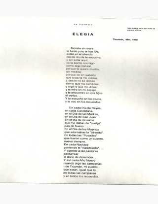 Y o T i c u m e c o
Una madre es lo que más se
parece a Dios.
E L E G I A
Ticu m á n , M or. 1959
M o ris te s in m o rir;
te fu is te y n o te h a s id o ;
e s t á s e n e l s ile n c io
d e s d e d o n d e te e s c u c h o ;
y s in e s t a r a q u í,
y o te s ie n t o c o n m ig o
c o m o a lg o n a t u r a l,
p o r q u e te q u ie r o m u c h o ,
s in m e c id a :
p o r q u e s é s in s a b e r lo
q u e t o d a v ía m e c ia d a s ,
y d e s d e n o s é d ó n d e
s ie n t o q u e m e b e n d ic e s ,
y o ig o lo q u e m e d ic e s ;
y te m iro e n m i e s p e jo ,
y te e n c u e n t r o e n m is h ijo s
a l v e r lo s . . .
Y te e s c u c h o e n lo s r e z o s ,
y te v e o e n lo s r e c u e r d o s :
E n c a d a D ía d e R e y e s ,
e n c a d a C a n d e la r ia ,
e n e l D ía d e la s M a d r e s ,
e n e l D ía d e S a n J u a n . . .
E n e l d ía d e m i s a n t o
q u e m e d a b a s d e " c u e lg a "
p a n d e h u e v o . . .
E n e l D ía d e lo s M u e r t o s
q u e a d o r n a b a s !a " o fre n d a " .
E n t o d a s la s " P o s a d a s "
q u e fu e r o n c o m o u n c u e n t o ,
n u e v o s ie m p r e .
E n c a d a N a v id a d
p o n ie n d o e l " n a c im ie n t o " . . .
Y o y e n d o a la s p a s t o r a s
c a n t u r r e a r
e l d o c e d e d ic ie m b r e . . .
Y a s í c a d a A ñ o N u e v o
c u a n d o o ig o la s c a m p a n a s
- d e T ic u m á n , m i p u e b lo -
q u e e s t á n , ig u a l q u e tú ,
e n t o d a s la s c a m p a n a s
y e n t o d o s lo s r e c u e r d o s .
 