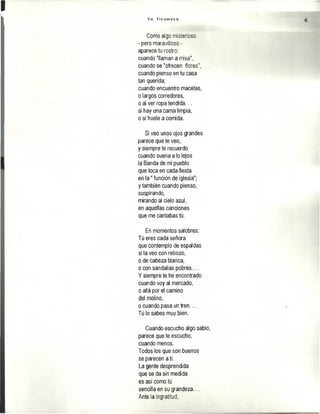 Y o T i c u m e c o
Como algo misterioso
- pero maravilloso -
aparece tu rostro:
cuando "llaman a misa",
cuando se "ofrecen flores",
cuando pienso en tu casa
tan querida;
cuando encuentro macetas,
o largos corredores,
o al ver ropa tendida...
si hay una cama limpia,
o si huele a comida.
Si veo unos ojos grandes
parece que te veo,
y siempre te recuerdo
cuando suena a lo lejos
la Banda de mi pueblo
que toca en cada fiesta
en la " función de iglesia";
y también cuando pienso,
suspirando,
mirando al cielo azul,
en aquellas canciones
que me cantabas tú.
En momentos salobres:
Tú eres cada señora
que contemplo de espaldas
si la veo con rebozo,
o de cabeza blanca,
o con sandalias pobres...
Ysiempre te he encontrado
cuando voy al mercado,
o allá por el camino
del molino,
o cuando pasa un tren,..
Tú lo sabes muy bien.
Cuando escucho algo sabio,
parece que te escucho,
cuando menos.
Todos los que son buenos
se parecen a tí.
La gente desprendida
que se da sin medida
es así como tú
sencilla en su grandeza...
Ante la ingratitud,
 