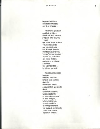 Y o T i c u m e c o 5
la pena o la tristeza
si logro tener fuerzas,
son de tu fortaleza...
Hay amores que duran
para toda la vida...
Donde hay amor hay vida
porque el amor es Dios;
y ya sé
que muere el que se olvida..
Y tú, madre querida
que me diste la vida,
has de seguir viviendo
mientras que yo te viva;
"nomás" porque te quiero,
"nomás" por tu recuerdo
que nunca olvidaré;
porque eres en mi vida,
y en mi ser,
una luz encendida...
Lo primero que amé.
Ya vez que no preciso
tu retrato,
ni estar a cada rato
llorando en el panteón;
ni escribir
ni leer estos versos,
porque en la fe que aliento,
al unir
tu sonrisa, tus besos,
tu recuerdo bonito,
mi pena, mi esperanza,
mi dolor y mi grito,
tu ternura amorosa,
tu santa bendición...
en forma permanente
vas cruzando en mi mente,
y lates, cual torrente,
aquí en mi corazón.
 