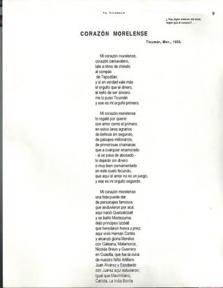 Y o T i c u m e c o 9
¿ Hay algún símbolo del amor,
mqor que el corazón? . . .
m o r e l e n s e
Ticumán, Mor., 1968.
Mi corazón morelense,
corazón carnavalero,
late a ritmo de chínelo
al compás
deTepoztlán;
y si en verdad vale más
el orgullo que el dinero,
el sello de ser sincero
me lo puso Ticumán
y ese es mi orgullo primero.
Mi corazón morelense
lo regalé por querer
con amor como el primero
en estos lares agrarios
de belleza sin segundo,
de paisajes millonarios,
de primorosas chamacas
que a cualquier enamorado
- si se pasa de abusado -
lo dejarán sin dinero
o muy bien cornamentado
en este suelo fecundo,
que aquí el amor no es un juego,
y ese es mi orgullo segundo.
Mi corazón morelense
una lista puede dar
de personajes famosos
que anduvieron por acá;
aquí nació Quetzalcóatl
y se bañó Moctezuma;
dejó príncipes Izcóatl
que heredaron honra y prez;
aquí vivió Hernán Cortés
y alcanzó gloria Morelos
con Galeana, Matamoros,
Nicolás Bravo y Guerrero
en Cuautla, que fue la cuna
de nuestro Niño Artillero.
Juan Alvárez y Escobedo
con Juárez aquí estuvieron;
igual que Maximiliano,
Carlota, La India Bonita
 