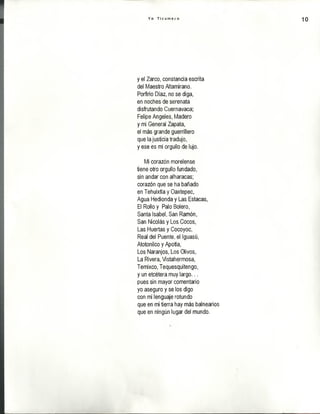 Y o T i c u m e c o 10
y el Zarco, constancia escrita
del Maestro Altamirano.
Porfirio Díaz, no se diga,
en noches de serenata
disfrutando Cuernavaca;
Felipe Angeles, Madero
y mi General Zapata,
el más grande guerrillero
que la justicia tradujo,
y ese es mi orgullo de lujo.
Mi corazón morelense
tiene otro orgullo fundado,
sin andar con alharacas;
corazón que se ha bañado
en Tehuixtla y Oaxtepec,
Agua Hedionda y Las Estacas,
El Rollo y Palo Bolero,
Santa Isabel, San Ramón,
San Nicolás y Los Cocos,
Las Huertas y Cocoyoc,
Real del Puente, el Iguasú,
Atotonilco y Apotla,
Los Naranjos, Los Olivos,
La Rivera, Vistahermosa,
Temixco, Tequesquitengo,
y un etcétera muy largo...
pues sin mayor comentario
yo aseguro y se los digo
con mi lenguaje rotundo
que en mi tierra hay más balnearios
que en ningún lugar del mundo.
 