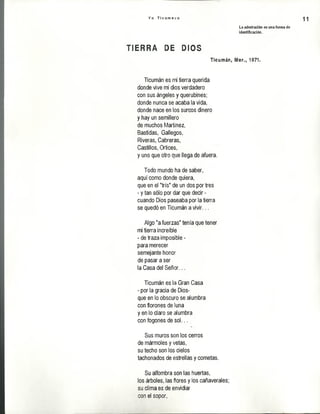 Y o T i c u m e c o
11
La admiración es una forma de
identificación.
TSERRá D i DIOS
Ticumán, Mor., 1971.
Ticumán es mi tierra querida
donde vive mi dios verdadero
con sus ángeles y querubines;
donde nunca se acaba la vida,
donde nace en los surcos dinero
y hay un semillero
de muchos Martínez,
Bastidas, Gallegos,
Riveras, Cabreras,
Castillos, Ortices,
y uno que otro que llega de afuera.
Todo mundo ha de saber,
aquí como donde quiera,
que en el "tris" de un dos por tres
- y tan sólo por dar que decir -
cuando Dios paseaba por la tierra
se quedó en Ticumán a vivir...
Algo "a fuerzas" tenía que tener
mi tierra increíble
- de traza imposible -
para merecer
semejante honor
de pasar a ser
la Casa del Señor...
Ticumán es la Gran Casa
- por la gracia de Dios-
que en lo obscuro se alumbra
con florones de luna
y en lo claro se alumbra
con fogones de sol...
Sus muros son los cerros
de mármoles y vetas,
su techo son los cielos
tachonados de estrellas y cometas.
Su alfombra son las huertas,
los árboles, las flores y los cañaverales;
su clima es de envidiar
con el sopor,
 