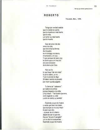 Y o T i c u m e c o
No hay que olvidar quiénes somos.
13
R O B E R T O
Ticumán, Mor., 1976.
Tengo por verdad sabida
que no existe la suerte;
que la muerte es más fuerte
que la vida,
y el amor es más fuerte
que la muerte.
Que del amor de dos
vine a la vida;
que de la fuerza ferrea
de mi padre
es mi arraigo a la tierra,
mi emoción y mi voz...
Y que aunque de barro soy
la chichi que a mí me crió
era una conexión
de la tierra con Dios.
Pero en fin
lo que haya "del otro lado"
tú ya lo sabes, yo no...
Y por lo pronto te digo:
Si haber nacido es pecado
con morir queda pagado.
Tu fama de" calavera"
ya nadie te la critica
porque llegaste a la orilla;
y hoy dicen:" Tan bueno que era,
vivió regando su vida
y echó al viento su semilla".
Espérate a que me muera
y verás qué bien me tratan,
que aunque yo no soy mejor
ni peor que otro
- a pesar de mi criterio -
dejaré de ser lo que era.
Ese es "el puro Evangelio"
y si no de mí te acuerdas...
Espérate a que me muera.
 