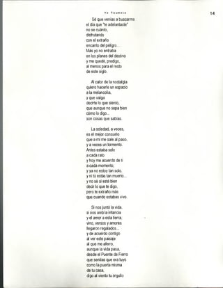 Y o T i c u m e c o 14
Sé que venías a buscarme
el día que "te adelantaste"
no se cuánto,
disfrutando
con el extraño
encanto del peligro...
Más yo no entraba
en los planes del destino
y me quedé, predigo,
al menos para el resto
de este siglo.
Al calor de la nostalgia
quiero hacerle un espacio
a la melancolía,
y que valga
decirte lo que siento,
que aunque no sepa bien
cómo lo digo...
son cosas que sabías.
La soledad, a veces,
es el mejor consuelo
que a mí me sale al paso,
y a veces un tormento.
Antes estaba solo
a cada rato
y hoy me acuerdo de tí
a cada momento;
y ya no estoy tan solo,
y ni tú estás tan muerto...
y no sé si esté bien
decir lo que te digo,
pero te extraño más
que cuando estabas vivo.
Si nos juntó la vida,
si nos unió la infancia
y el amor a esta tierra;
vino, versos y amores
llegaron regalados...
y de acuerdo contigo
al ver este paisaje
al que me aferró,
aunque la vida pasa,
desde el Puente de Fierro
que sentías que era tuyo
como la puerta misma
de tu casa,
digo al viento tu orgullo
 