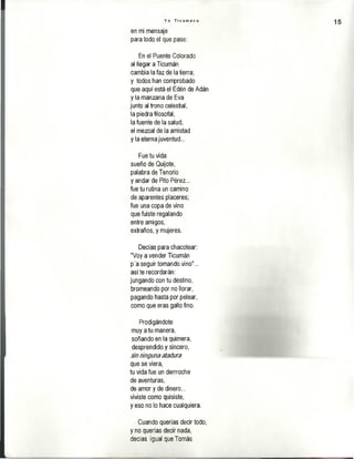 Y o T i c u m e c o
15
en mi mensaje
para todo el que pase:
En el Puente Colorado
al llegar a Ticumán
cambia la faz de la tierra;
y todos han comprobado
que aquí está el Edén de Adán
y la manzana de Eva
junto al trono celestial,
la piedra filosofal,
la fuente de la salud,
el mezcal de la amistad
y la eterna juventud...
Fue tu vida
sueño de Quijote,
palabra de Tenorio
y andar de Pito Pérez...
fue tu rutina un camino
de aparentes placeres;
fue una copa de vino
que fuiste regalando
entre amigos,
extraños, y mujeres.
Decías para chacotear:
"Voy a vender Ticumán
p'a seguir tomando vino"...
así te recordarán:
jungando con tu destino,
bromeando por no llorar,
pagando hasta por pelear,
como que eras gallo fino.
Prodigándote
muy a tu manera,
soñando en la quimera,
desprendido y sincero,
m rimgunaaíaóvra
que se viera,
tu vida fue un derrroche
de aventuras,
de amor y de dinero...
viviste como quisiste,
y eso no lo hace cualquiera.
Cuando querías decir todo,
y no querías decir nada,
decías igual que Tomás
 