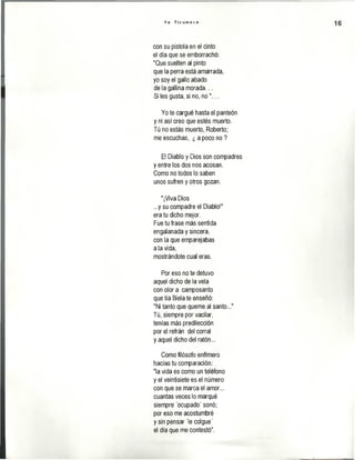 Y o T i c u m e c o
con su pistola en el cinto
el día que se emborrachó:
"Que suelten al pinto
que la perra está amarrada,
yo soy el gallo abado
de la gallina morada...
Si les gusta, si no, n o ..
Yo te cargué hasta el panteón
y ni así creo que estés muerto.
Tú no estás muerto, Roberto;
me escuchas, ¿ a poco no ?
El Diablo y Dios son compadres
y entre los dos nos acosan.
Como no todos lo saben
unos sufren y otros gozan.
"¡Viva Dios
...y su compadre el Diablo!"
era tu dicho mejor.
Fue tu frase más sentida
engalanada y sincera,
con la que emparejabas
ala vida,
mostrándote cual eras.
Por eso no te detuvo
aquel dicho de la vela
con olor a camposanto
que tía Biela te enseñó:
"Ni tanto que queme al santo..."
Tú, siempre por vacilar,
tenías más predilección
por el refrán del corral
y aquel dicho del ratón...
Como filósofo enfímero
hacías tu comparación:
"la vida es como un teléfono
y el veintisiete es el número
con que se marca el amor...
cuantas veces lo marqué
siempre 'ocupado' sonó;
por eso me acostumbré
y sin pensar 'le colgué'
el día que me contestó".
 