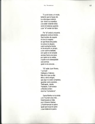 Y o T i c u m e c o
Tú ya te fuiste y ni modo,
lamento que te hayas ido.
La vida sigue rodando
con todos sus acertijos,
y la están rodando todos
como tú hubieras querido;
y por "ai" andan tus hijos.
Por "ai" anda tu recuerdo
peleando contra el olvido...
Qué hombre de respeto
no tuvo tu respeto;
en qué fiesta del pueblo
no estuvo tu alegría;
cuál muchacha bonita
no te escuchó un piropo,
y con cuál no bailaste;
con quién no te tomaste
aunque fuera una copa;
por quién no te metías,
a quién no le obsequiaste
una sonrisa;
quién no te conocía...
"Ai" están Juan Rivera,
" La Cuiji",
Gallegos y Cabrera.
Más de lo que ya dije
ellos y otros amigos,
que aquí no están completos,
guardan como secretos...
Tlaltizapán, Jojutla,
Yautepec, Cuernavaca
y Morelos entero
eran tus "comederos".
Santa Martha no te olvida
y en Ticumán eres mito...
Está llorando el Ojito
por tí Roberto Barberi,
y Xochímancas te quiere
igual que la que te quiso
y que todavía te quiere.
 