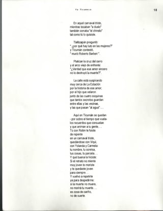 Y o T i c u m e c o
En aquel carnaval triste,
mientras tocaban "a duelo"
también sonaba "el chínelo"
tal como tú lo quisiste.
Tlaltizapán preguntó:
" ¿por qué hay luto en las mujeres?"
y Ticumán contestó,
" murió Roberto Barberi".
Platican la cruz del cerro
y el arco viejo de enfrente:
"¿Verdad que ese amor sincero
no lo destruyó la muerte?".
La calle está suspirando
muy cerca de La Estación
por la historia de ese amor;
por el hijo que velaron
junto de las cuatro esquinas
que tantos secretos guardan
entre ellas y las vecinas,
y las que pasan "al agua"...
Aquí en Ticumán se quedan
- por sobre el tiempo que vuéla­
los recuerdos que consuelan
y que animan a tu gente...
Tú con Robin te fuiste
de repente
en un carnaval triste,
quedándose con Viqui,
con Yolanda y Carmela:
tu nombre, tu sonrisa,
tus cosas, tu parcela...
Y qué buena la hiciste:
Si el retrato no miente
muy joven te moriste
y te quedaste joven
para siempre...
Y vuelvo a repetirte
ya para despedirme:
si la muerte no muere,
no morirá tu muerte...
es cosa de cariño,
no de suerte.
 