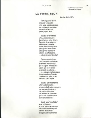 Y o T i c u m e c o
Soy distinto para cada persona
y sin embargo soy el mismo.
19
Lh F I C H A R O J A
Morelia, Mich. 1977.
Me hizo jugador la vida
sin querer ser jugador
y hoy juego a todas las cosas
que me parecen hermosas,
pero está de la jodida
querer jugar al amor.
Jugué a ser aventurero
y he vivido como quiero:
dando tumbos como el mar...
Cayendo, sin arrastrarme;
volviéndome a levantar
ni más chico ni más grande...
y así aprendí a ser sincero
y así aprendí a perdonar
y así me enseñé a ganar...
... ¡todo es querer apostar!
Pero no apuesto dinero
- eso lo apuesta cualquiera -
yo apuesto una ficha roja
que he jugado donde quiera
y cada que se me antoja
la convierto en talismán...
... y .. .siempre me hace ganar
desde que allá en Ticumán
- por tener por quien llorar -
me la dió Juana Aguilar.
Jugué a querer como niño
y he regado mi cariño...
y he encontrado quien me quiera
con quereres de quimera,
con cariños de juguete,
con amores "de a mentiras"
que se van haciendo chiras
como si fuera confeti.
Jugué a ser "enseñador”
y me volví soñador
al saber que es tan hermoso
ver hacia el fondo del pozo.
Sentirse descubridor
de algo que todos tenemos
 