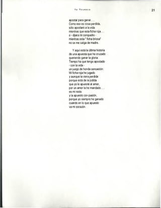 Y o T i c u m e c o
21
apostar para ganar...
Como eso es cosa perdida,
sólo apostaré a la vida
mientras que esta ficha roja...
o - dijera mi compadre -
mientras esta" ficha briosa"
no se me salga de madre.
Y aquí está la última historia
de una apuesta que he cruzado
queriendo ganar la gloria:
Tiempo ha que tengo apostado
- con la vida -
un juego de honda sensación:
Mi ficha roja he jugado
y aunque la viera perdida
porque está de la jodida
que yo le apueste al amor,
por un amor la he mandado...
es mi resto
y la apuesto con pasión,
porque yo siempre he ganado
cuando en lo que apuesto
va mi corazón.
 
