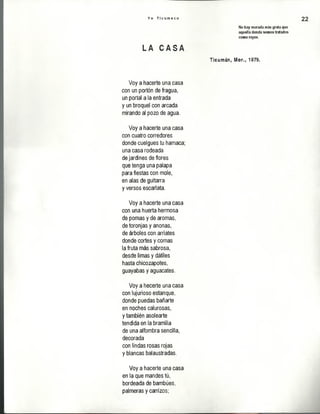 Y o T i c u m e c o 22
No hay morada más grata que
aquella donde somos tratados
como reyes.
LA C A S A
Ticumán, l@ rns 1979.
Voy a hacerte una casa
con un portón de fragua,
un portal ala entrada
y un broquel con arcada
mirando al pozo de agua.
Voy a hacerte una casa
con cuatro corredores
donde cuelgues tu hamaca;
una casa rodeada
de jardines de flores
que tenga una palapa
para fiestas con mole,
en alas de guitarra
y versos escarlata.
Voy a hacerte una casa
con una huerta hermosa
de pomas y de aromas,
de toronjas y anonas,
de árboles con arriates
donde cortes y comas
la fruta más sabrosa,
desde limas y dátiles
hasta chicozapotes,
guayabas y aguacates.
Voy a hecerte una casa
con lujurioso estanque,
donde puedas bañarte
en noches calurosas,
y también asolearte
tendida en la bramilla
de una alfombra sencilla,
decorada
con lindas rosas rojas
y blancas balaustradas.
Voy a hacerte una casa
en la que mandes tú,
bordeada de bambúes,
palmeras y carrizos;
 