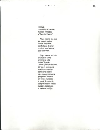 V o T  c u m « t o
retocada
con ruedas de carretas,
macetas coloradas,
y "Aves del Paraíso".
Voy a hacerte una casa
así como la sueñas:
rústica, pero bella,
con fontanas de amor,
donde tú seas la reina
y yo tu servidor.
Voy a hacerte una casa
a fuerza de cariño
en mi tierra natal
que es Ticumán,
"nomás" por que te quiero;
por ser mi compañera
en el brusco sendero
de mi corto destino;
para cuando me muera
y regrese a ser tierra
sin verbos ni prefijos,
te quede de recuerdo,
comprobando los versos
que para tí escribiera
el padre de tus hijos.
 