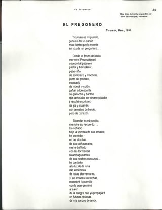 Y o T i c u m e c o 24
Soy títere de la vida, suspendido por
hilos de nostalgias y recuerdos,
EL P R E G O N E R O
Ticumán, Mor., 1980.
Ticumán es mi pueblo,
génesis de un cariño
más fuerte que la muerte
en voz de un pregonero...
Desde el fondo del cielo
me vió el Popocatépetl
cuando fui pajarero
pastor y tlacualero;
peón-niño
de sombrero y machete,
jinete del potrero,
escolapio
de morral y cotón,
gañán adolescente
de garrocha y barzón
que anhelaba ser charro-picador
y resulté escribano
de gis y pizarrón
con arrestos de bardo,
pero de corazón.
Ticumán es mi pueblo,
me nutre su recuerdo...
He soñado
bajo la sombra de sus amates;
he dormido
en las alcobas
de sus cañaverales;
me he bañado
con las tormentas
relampagueantes
de sus noches obscuras...
he cantado
a la luz de la luna
mis endechas
de locas desventuras,
y, en amores sin fechas,
resembré la semilla
con la que germiné
al calor
de la sangre que yo propagaré
en futuras resocas
de mis surcos de amor.
 