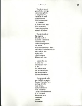 Y o T i c u m e c o 25
Ticumán es tan mío
que se funden conmigo
sus esencias galanas
en la copa del alma,
y dentro de mi mente
lo amo libremente
como un adolescente
- sin vasallajes -
no importa que mi honra
la discuta la gente,
y que no les responda...
son parte del paisaje.
Ticumán tiene todo:
Bajo el plomo
del sol de mediodía
reverberan sus campos
con refrescantes
sombrillas de higuerillas;
y en la tarde
las orquídeas aladas por el aire
son arpegios con destellos de luz
que cruzan -al volar-
el rojizo telón
colgado por atrás
del cerro de la cruz.
Las estrellas aquí
no tienen frío,
el manto de la noche
es tibio,
cual beso de mujer,
y es tan claro su brillo
que se las puede ver
despues de amanecer.
Ticumán es más bello
que ni el Edén completo...
Desde el Puente de Fierro
a lo largo del valle
hasta Barreta...
Del Cerro del Capire
hasta Los Sauces...
De las Cuevas del Tecolote
y Los Sanjuanes
atarvesando el río,
los arenales,
las joyas
y las trancas,
 