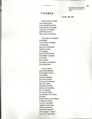 Y o T i c u m e c o
28
Soy hombre errante y mi instinto
vagabundo me hace ser fiel a mi
mismo.
T I C U M A N
Ticumán, Mor. 1982
Al pronunciar tu nombre
se me llena la boca
y se me enancha el alma.
Eres más que una imagen
y más que una palabra
parte de lo que soy,
de mi carne y mis ansias.
LLevo aquí en mis retinas
tus paisajes:
Tu río bronco y tranquilo;
tus barrancas
que con los temporales
cantan sus rimas
a los aguajes,
cerca de Xochimancas;
tus huertas, lus parajes
y tus minas;
tus tecorrales,
tus cuevas, tus apancles
y tus cañaverales.
LLevo tu sangre
de príncipes tlahuicas
en mi sangre mestiza...
Y los ideales
del sueño zapatista
de surcar la justicia
los llevo en mi memoria,
junto a tu historia
de pueblo victimado,
tantas veces quemado,
por los "pelones"
de Juvencio Robles
que persiguió a los pobres,
acusados
de ser hombres muy hombres
y haberse rebelado;
o por los "colorados",
soldados carrancistas,
esbirros de primera,
que tanto te acosaron
en las"aguas" y "secas” ,
pero que un día lloraron,
 