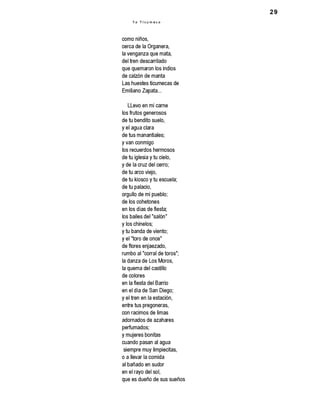 29
como niños,
cerca de la Organera,
la venganza que mata,
del tren descarrilado
que quemaron los indios
de calzón de manta
Las huestes ticumecas de
Emiliano Zapata...
LLevo en mi carne
los frutos generosos
de tu bendito suelo,
y el agua clara
de tus manantiales;
y van conmigo
los recuerdos hermosos
de tu iglesia y tu cielo,
y de la cruz del cerro;
de tu arco viejo,
de tu kiosco y tu escuela;
de tu palacio,
orgullo de mi pueblo;
de los cohetones
en los días de fiesta;
los bailes del "salón"
y los chinelos;
y tu banda de viento;
y el "toro de once"
de flores enjaezado,
rumbo al "corral de toros";
la danza de Los Moros,
la quema del castillo
de colores
en la fiesta del Barrio
en el día de San Diego;
y el tren en la estación,
entre tus pregoneras,
con racimos de limas
adornados de azahares
perfumados;
y mujeres bonitas
cuando pasan al agua
siempre muy limpiecitas,
o a llevar la comida
al bañado en sudor
en el rayo del sol,
que es dueño de sus sueños
Y o U c u m e c o
 