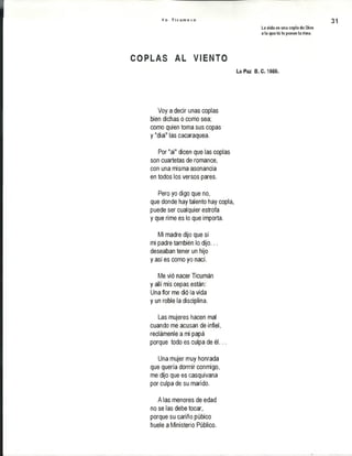 Y o T i c u m e c o
La vida es una copla de Dios
a la que tú le pones la rima.
31
C Q P lh S AL ¥ Ii i T©
La Paz i . C. 1989.
Voy a decir unas coplas
bien dichas o como sea;
como quien toma sus copas
y "dial" las cacaraquea.
Por "ai" dicen que las coplas
son cuartetas de romance,
con una misma asonancia
en todos los versos pares.
Pero yo digo que no,
que donde hay talento hay copla,
puede ser cualquier estrofa
y que rime es lo que importa.
Mi madre dijo que sí
mi padre también lo dijo...
deseaban tener un hijo
y así es como yo nací.
Me vió nacer Ticumán
y allí mis cepas están:
Una flor me dió la vida
y un roble la disciplina.
Las mujeres hacen mal
cuando me acusan de infiel,
reclámenle a mi papá
porque todo es culpa de é l...
Una mujer muy honrada
que quería dormir conmigo,
me dijo que es casquivana
por culpa de su marido.
A las menores de edad
no se las debe tocar,
porque su cariño púbico
huele a Ministerio Público.
 