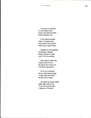 Y o T i c u m e c o
A las que son señoritas
no se las debe insistir,
porque esa edad tan bonita
huele a Registro Civil.
A las mujeres casadas
mejor ni les digas nada,
porque gozar sus encantos
huele a puro Campo Santo.
Quédate con las quedadas,
divorciadas o dejadas,
madres solteras o viudas
y por "ai" me las saludas.
Que si ellas te tratan bien,
ninguna prisa te corre...
las querrás de una por una...
si mi Dios te las socorre...
Ya me voy a despedir,
que en cada copla que diga
- si algo más quiero decir -
será puro aire y saliva.
Las coplas son hojas sueltas
nadie sabe a dónde van...
Yo te invito a dar la vuelta
¡Vámonos a Ticumán !...
 