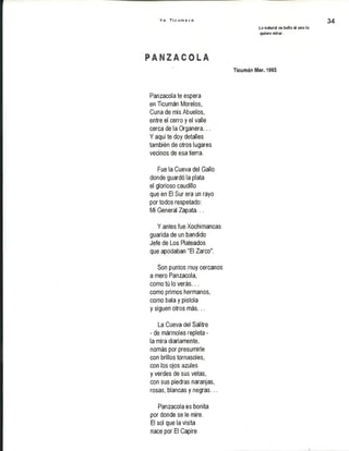 Y o T i c u m e c o
Lo natural es bello si uno lo
quiere mirar.
34
Ticumán Mor. 1993
Panzacolate espera
en Ticumán Morelos,
Cuna de mis Abuelos,
entre el cerro y el valle
cerca de la Organera...
Y aquí te doy detalles
también de otros lugares
vecinos de esa tierra.
Fue la Cueva del Gallo
donde guardó la plata
el glorioso caudillo
que en El Sur era un rayo
por todos respetado:
Mi General Zapata...
Y antes fue Xochimancas
guarida de un bandido
Jefe de Los Plateados
que apodaban "El Zarco".
Son puntos muy cercanos
a mero Panzacola,
como tú lo verás...
como primos hermanos,
como bala y pistola
y siguen otros más...
La Cueva del Salitre
- de mármoles repleta -
la mira diariamente,
nomás por presumirle
con brillos tornasoles,
con los ojos azules
y verdes de sus vetas,
con sus piedras naranjas,
rosas, blancas y negras...
Panzacola es bonita
por donde se le mire.
El sol que la visita
nace por El Capire
 