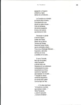 Y o T i c u m e c o
apagando su hoguera
ambarina y rojiza
detrás de La Chahuera...
La Covacha es un templo
en donde oficia el viento...
Contrafuerte de roca
donde los siglos chocan...
Cofre de fantasías,
de donde escaparían
la luna y los luceros
que decoran el cielo.
Panzacola no pierde
ni forma ni figura...
Estribo del Paraje,
Balcón de la Llanura,
Terraza del Paisaje,
Novia del Campo Verde,
que la contempla a diario...
Trono de un Mestizaje Milenario...
Expresión y derroche
de flores en el día
y estrellas en la noche...
Si vas a Ticumán,
tierra de mis iguales,
visita Panzacola
a donde todos van.
Descansa en sus estanques
contemplando las aves,
escuchando sus trinos,
oyendo los "apancles"
que espejean en el suelo...
Y chúpate los dedos
comiendo langostinos
en donde todos saben:
Con los hijos de Telo...
... A'i te dejo esta frase:
" el mundo es una bola
que siempre rodará..."
Visita Panzacola,
y, pase lo que pase
¡ nunca la olvidarás!.
 