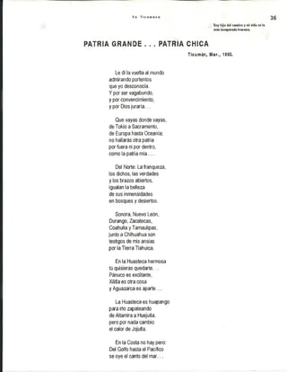 Y o T i c u m e c o 36
Soy hijo del camino y mi vida es la
más Inesperada travesía.
PATRIA GRANDE . . . PATRIA CHICA
Ticumán, Mor., 1993.
Le di la vuelta al mundo
admirando portentos
que yo desconocía.
Y por ser vagabundo,
y por convencimiento,
y por Dios juraría...
Que vayas donde vayas,
de Tokio a Sacramento,
de Europa hasta Oceanía;
no hallarás otra patria
por fuera ni por dentro,
como la patria m ía...
Del Norte: La franqueza,
los dichos, las verdades
y los brazos abiertos,
igualan la belleza
de sus inmensidades
en bosques y desiertos.
Sonora, Nuevo León,
Durango, Zacatecas,
CoahuilayTamaulipas,
junto a Chihuahua son
testigos de mis ansias
por la Tierra Tlahuica.
En la Huasteca hermosa
tú quisieras quedarte...
Pánuco es excitante,
Xilitla es otra cosa
y Aguazarca es aparte...
La Huasteca es huapango
para irlo zapateando
de Altamira a Huejutla,
pero por nada cambio
el calor de Jojutla.
En la Costa no hay pero:
Del Golfo hasta el Pacífico
se oye el canto del mar...
 