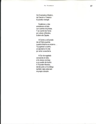 Y o T i c u m e c o
De Ensenada a Madero,
de Cancún aTampico
tú puedes navegar.
Farallones y olas
entretienen al cielo
con cuentos de piratas.
Y yo cuento las horas
por volver a Morelos,
la tierra de Zapata.
Al Centro y al Sureste
de mi Patria querida
nuestra historia se encierra...
Tú jugarías tu suerte,
yo apostaría mi vida
por amor a esa tierra.
Al Sur de regalado
conocerás el cielo,
si tú vienes conmigo
a un pueblo de ilusión:
ATicumám Morelos,
dondejuntoami ombligo
también dejé enterrado
mi propio corazón.
 