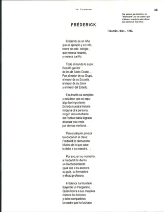 Y o T i c u m e c o 38
Hay quienes se desviven y se
''desmueren" por las cosas o por
el dinero, cuando lo más valioso
, que existe son los niños.
f r e d e r i c k
Ticumán, Mor., 1993.
Fréderick es un niño
que es ejemplo y es reto;
honra de este colegio ,
que merece respeto,
y merece cariño.
Todo el mundo lo supo:
Resultó gandor
de los de Sexto Grado...
Fue el mejor de su Grupo,
el mejor de su Escuela,
el mejor de su Zona
y el mejor del Estado.
Ese triunfo es completo
y está bien que se sepa
algo tan importante:
En toda nuestra historia
ninguna otra persona,
ningún otro estudiante
del Pueblo había logrado
alcanzar esa meta
por demás meritoria...
Para cualquier proeza
la educación el clave;
Fréderick lo demuestra:
Mucho de lo que sabe
lo debe a su maestra...
Por eso, en su momento,
a Fréderick le dieron
un Reconocimiento:
igual que a su asesora,
su guía, su formadora
y eficaz profesora.
Fréderick ha triunfado
trayendo un Pergamino...
Quien honra a sus mayores
merece los honores
y debe compartirlos
la madre que ha luchado
 