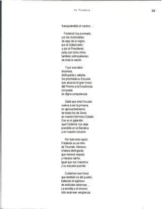 Y o T i c u m e c o
39
franqueándole el camino...
Fréderick fue premiado
por las Autoridades
de aquí de la región;
por el Gobernador,
y por el Presidente,
junto con otros niños
también sobresalientes
de toda la nación.
Y por esa labor
tesonera,
distinguida y callada,
fue premiada su Escuela
que alcanzó el gran honor
del Premio a la Excelencia,
coronada
en digna competencia.
Ojalá que esta Escuela
vuelva a ser la primera,
en aprovechamiento
de todos los de Sexto
en nuestro hermoso Estado.
Ese es el galardón
que Fréderick nos deja
prendido en la Bandera
yen nuestro corazón.
Por todo ésto repito:
Fréderick es un niño
de Ticumán, Morelos;
criatura distinguida,
que merece respeto
y merece cariño,
igual que sus maestros
y su escuela querida.
Cuidemos ese honor
que también es del pueblo,
batiendo el egoísmo
de actitudes adversas...
La envidia y el cinismo
sólo acarrean vergüenza.
 