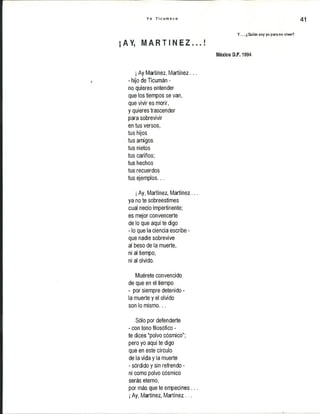 Y o T i c u m e c o 41
Y . .. ¿Quién soy yo para no creer?
¡/kV, i á ü I ü i Z o . o !
México D.F. 1994
¡Ay Martínez, Martínez...
- hijo de Ticumán -
no quieres entender
que los tiempos se van,
que vivir es morir,
y quieres trascender
para sobrevivir
en tus versos,
tus hijos
tus amigos
tus nietos
tus cariños;
tus hechos
tus recuerdos
tus ejemplos...
¡Ay, Martínez, Martínez...
ya no te sobreestimes
cual necio impertinente;
es mejor convencerte
de lo que aquí te digo
- lo que la ciencia escribe -
que nadie sobrevive
al beso de la muerte,
ni al tiempo,
ni al olvido.
Muérete convencido
de que en el tiempo
- por siempre detenido-
la muerte y el olvido
son lo mismo...
Sólo por defenderte
- con tono filosófico -
te dices "polvo cósmico";
pero yo aquí te digo
que en este círculo
de la vida y la muerte
- sórdido y sin refrendo -
ni como polvo cósmico
serás eterno,
por más que te empecines ...
¡Ay, Martínez, Martínez...
 