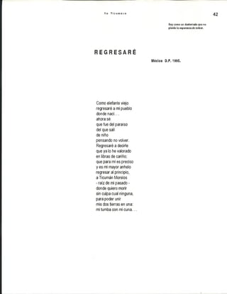 Y o T i c u m e c o
42
Soy como un desterrado que no
pierde la esperanza de volver.
R E G R E S A R É
léxico B.F. 1995.
Como elefante viejo
regresaré a mi pueblo
donde nací...
ahora sé
que fue del paraíso
del que salí
de niño
pensando no volver.
Regresaré a decirle
que ya lo he valorado
en libras de cariño;
que para mí es preciso
y es mi mayor anhelo
regresar al principio,
a Ticumán Morelos
- raíz de mi pasado -
donde quiero morir
sin culpa cual ninguna,
para poder unir
mis dos tierras en una:
mi tumba con mi cuna...
 