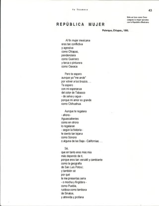 Y o T i c u m e c o
43
Sólo un loco como Coco
compara la mujer que ama
_ „ „ „ _ _ con la República Mexicana.
R E P U i L I C á M U J E R
Palenque, Chiapas., 1996.
Al fin mujer mexicana
eres tan conflictiva
y agresiva
como Chiapas,
pendenciera
como Guerrero
y terca o pinturera
como Oaxaca.
Pero te espero
aunque ya "me ande"
por volver a tus brazos...
Te espero
con mi esperanza
del color de Tabasco
- de selva y agua -
porque mi amor es grande
como Chihuahua.
Aunque te regalara
- ahora -
Aguascalientes
como en otrora
lo regalaran
- según la historia -
te siento tan lejana
como Sonora
o alguna de las Baja - Californias...
Sé,
que en tanto eres más mía
más dependo de tí,
porque eres tan versátil y cambiante
como la geografía
de San Luis Potosí;
y también sé
por qué
te me presentas seria
- o mocha y fingidora -
como Puebla,
ruidosa como tambora
de Sínaloa,
y atrevida y profana
 