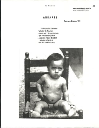 Y o T i c u m e c o 46
Estos versos atestiguan el paso de
un ser humano sobre la tierra.
A M P A R E S
Palenque, Chiapas., 1996
Yo fui un niño cachetón
"pílcate" de Ticumán
encuerado - sin problemas -
que soñaba con gatear
a los seis meses de edad
y a todos solía mirar
con una mirada buena.
I
 